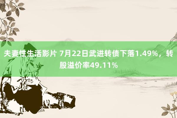 夫妻性生活影片 7月22日武进转债下落1.49%，转股溢价率49.11%