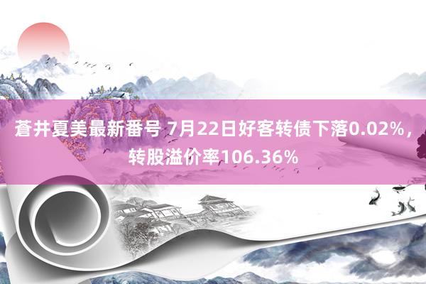 蒼井夏美最新番号 7月22日好客转债下落0.02%，转股溢价率106.36%