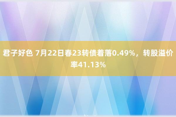 君子好色 7月22日春23转债着落0.49%，转股溢价率41.13%