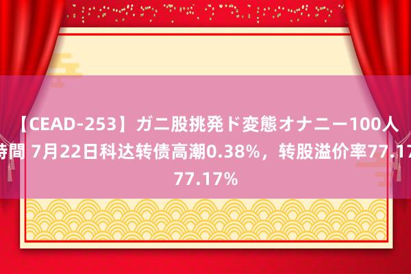 【CEAD-253】ガニ股挑発ド変態オナニー100人8時間 7月22日科达转债高潮0.38%，转股溢价率77.17%