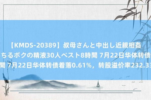 【KMDS-20389】叔母さんと中出し近親相姦 叔母さんの身体を伝い落ちるボクの精液30人ベスト8時間 7月22日华体转债着落0.61%，转股溢价率232.33%