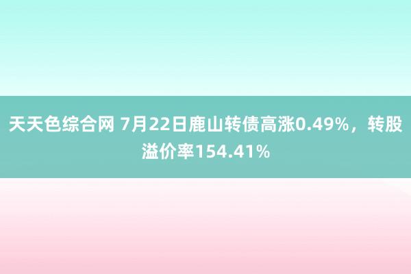 天天色综合网 7月22日鹿山转债高涨0.49%，转股溢价率154.41%