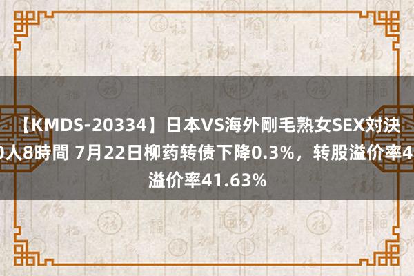 【KMDS-20334】日本VS海外剛毛熟女SEX対決！！40人8時間 7月22日柳药转债下降0.3%，转股溢价率41.63%