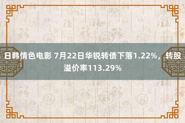 日韩情色电影 7月22日华锐转债下落1.22%，转股溢价率113.29%