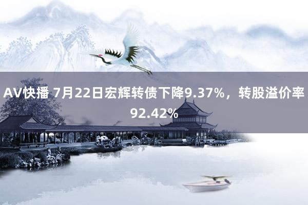 AV快播 7月22日宏辉转债下降9.37%，转股溢价率92.42%