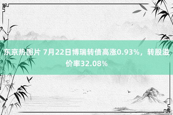 东京热图片 7月22日博瑞转债高涨0.93%，转股溢价率32.08%