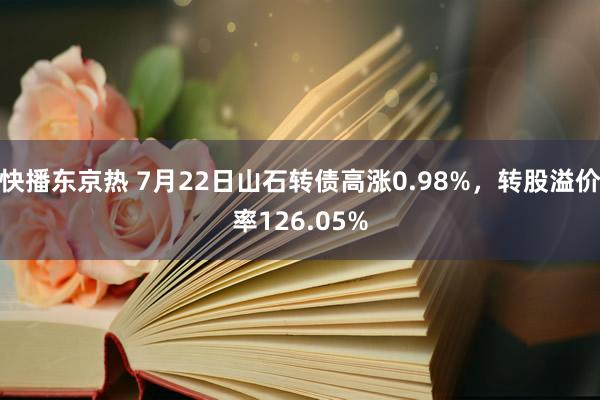 快播东京热 7月22日山石转债高涨0.98%，转股溢价率126.05%