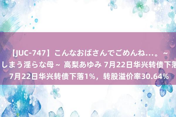 【JUC-747】こんなおばさんでごめんね…。～童貞チ○ポに発情してしまう淫らな母～ 高梨あゆみ 7月22日华兴转债下落1%，转股溢价率30.64%