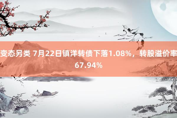 变态另类 7月22日镇洋转债下落1.08%，转股溢价率67.94%