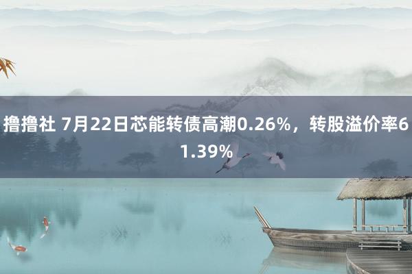 撸撸社 7月22日芯能转债高潮0.26%，转股溢价率61.39%