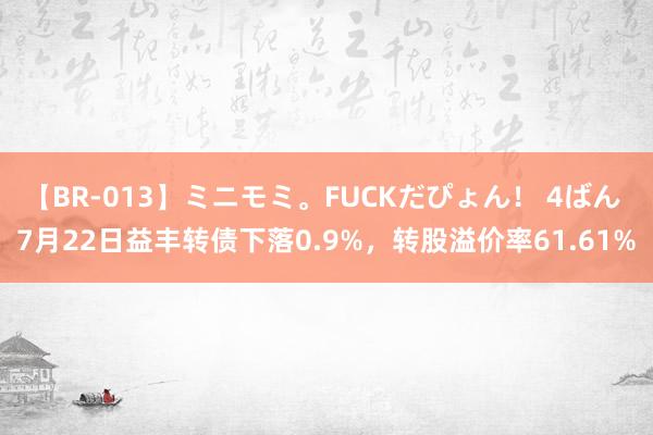 【BR-013】ミニモミ。FUCKだぴょん！ 4ばん 7月22日益丰转债下落0.9%，转股溢价率61.61%