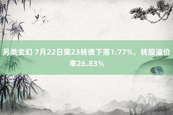 另类玄幻 7月22日荣23转债下落1.77%，转股溢价率26.83%