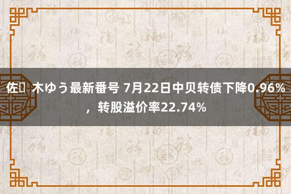 佐々木ゆう最新番号 7月22日中贝转债下降0.96%，转股溢价率22.74%