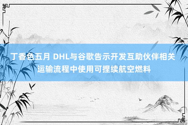 丁香色五月 DHL与谷歌告示开发互助伙伴相关 运输流程中使用可捏续航空燃料