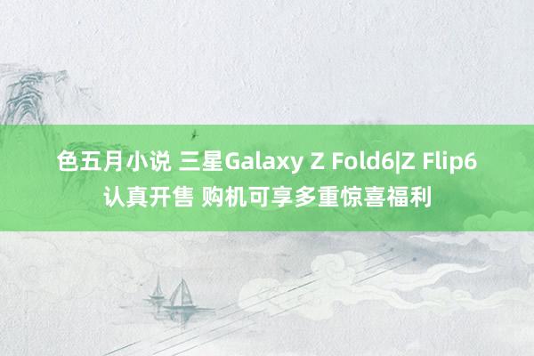 色五月小说 三星Galaxy Z Fold6|Z Flip6认真开售 购机可享多重惊喜福利