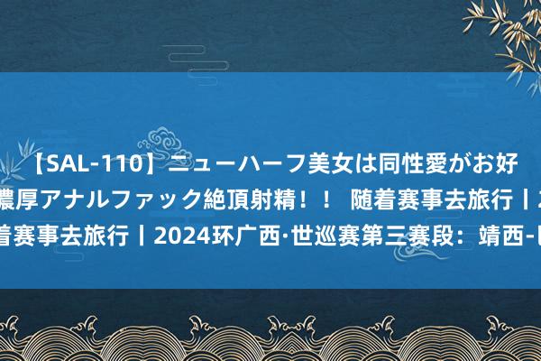 【SAL-110】ニューハーフ美女は同性愛がお好き♪ ニューハーフレズ濃厚アナルファック絶頂射精！！ 随着赛事去旅行丨2024环广西·世巡赛第三赛段：靖西-巴马赛段