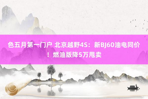 色五月第一门户 北京越野4S：新BJ60油电同价！燃油版降5万甩卖