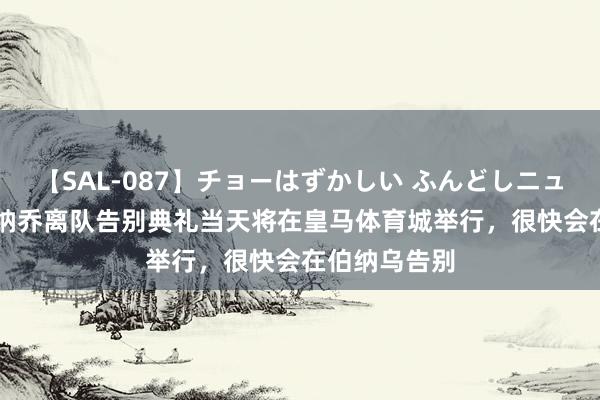 【SAL-087】チョーはずかしい ふんどしニューハーフ 2 纳乔离队告别典礼当天将在皇马体育城举行，很快会在伯纳乌告别