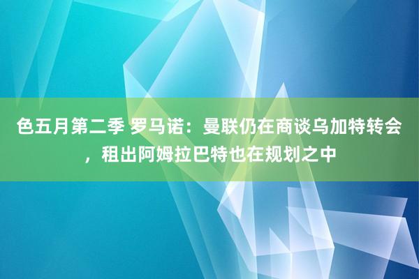 色五月第二季 罗马诺：曼联仍在商谈乌加特转会，租出阿姆拉巴特也在规划之中