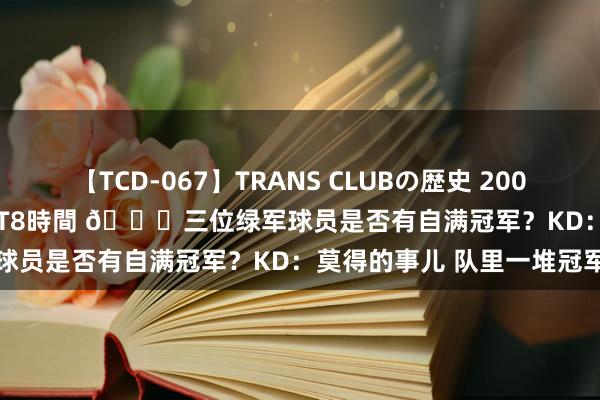 【TCD-067】TRANS CLUBの歴史 2008～2011 44タイトルBEST8時間 ?三位绿军球员是否有自满冠军？KD：莫得的事儿 队里一堆冠军