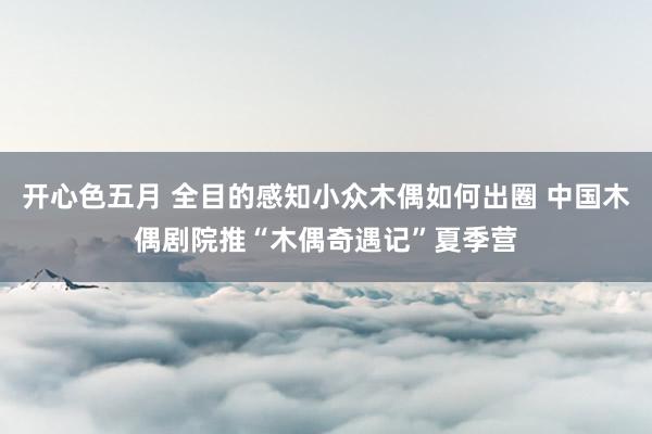 开心色五月 全目的感知小众木偶如何出圈 中国木偶剧院推“木偶奇遇记”夏季营