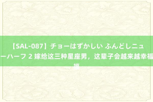 【SAL-087】チョーはずかしい ふんどしニューハーフ 2 嫁给这三种星座男，这辈子会越来越幸福