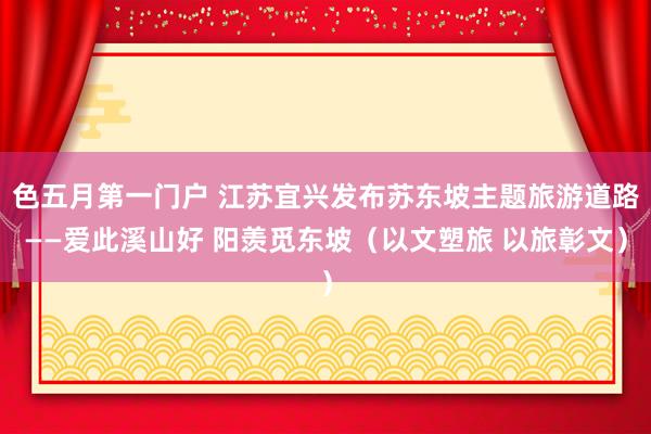 色五月第一门户 江苏宜兴发布苏东坡主题旅游道路——爱此溪山好 阳羡觅东坡（以文塑旅 以旅彰文）