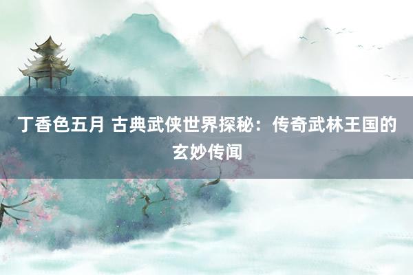 丁香色五月 古典武侠世界探秘：传奇武林王国的玄妙传闻