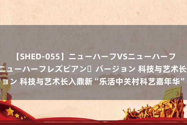 【SHED-055】ニューハーフVSニューハーフ 不純同性肛遊 2 魅惑のニューハーフレズビアン・バージョン 科技与艺术长入鼎新“乐活中关村科艺嘉年华”行径举办