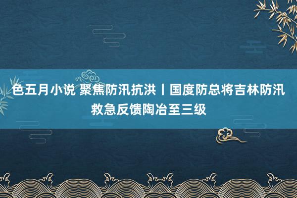 色五月小说 聚焦防汛抗洪丨国度防总将吉林防汛救急反馈陶冶至三级