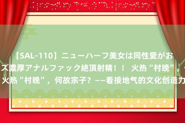 【SAL-110】ニューハーフ美女は同性愛がお好き♪ ニューハーフレズ濃厚アナルファック絶頂射精！！ 火热“村晚”，何故宗子？——看接地气的文化创造力潮涌丹朱