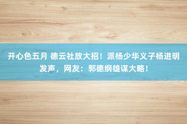 开心色五月 德云社放大招！派杨少华义子杨进明发声，网友：郭德纲雄谋大略！