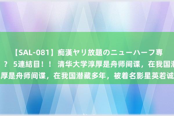 【SAL-081】痴漢ヤリ放題のニューハーフ専用車は本当にあるのか！？ 5連結目！！ 清华大学淳厚是舟师间谍，在我国潜藏多年，被着名影星英若诚揪出