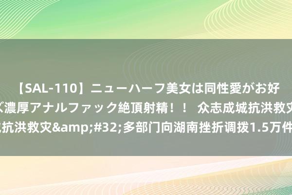 【SAL-110】ニューハーフ美女は同性愛がお好き♪ ニューハーフレズ濃厚アナルファック絶頂射精！！ 众志成城抗洪救灾&#32;多部门向湖南挫折调拨1.5万件中央救灾物质