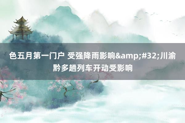 色五月第一门户 受强降雨影响&#32;川渝黔多趟列车开动受影响