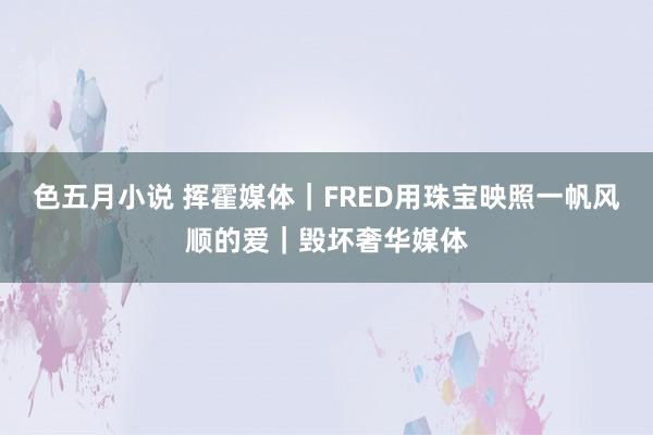 色五月小说 挥霍媒体｜FRED用珠宝映照一帆风顺的爱｜毁坏奢华媒体