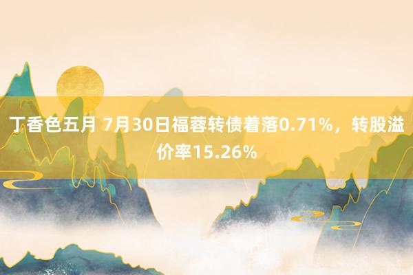 丁香色五月 7月30日福蓉转债着落0.71%，转股溢价率15.26%