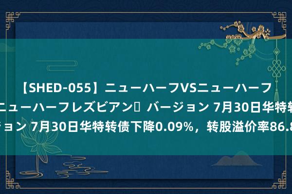 【SHED-055】ニューハーフVSニューハーフ 不純同性肛遊 2 魅惑のニューハーフレズビアン・バージョン 7月30日华特转债下降0.09%，转股溢价率86.85%