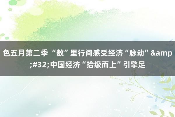 色五月第二季 “数”里行间感受经济“脉动”&#32;中国经济“拾级而上”引擎足