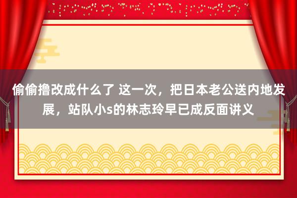 偷偷撸改成什么了 这一次，把日本老公送内地发展，站队小s的林志玲早已成反面讲义