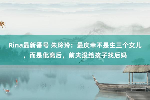 Rina最新番号 朱玲玲：最庆幸不是生三个女儿，而是仳离后，前夫没给孩子找后妈