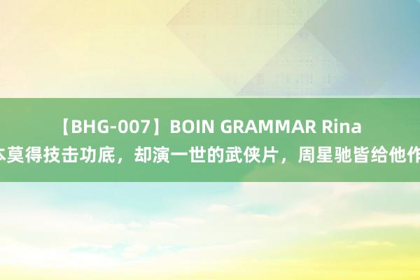 【BHG-007】BOIN GRAMMAR Rina 基本莫得技击功底，却演一世的武侠片，周星驰皆给他作配！