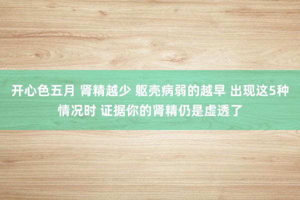 开心色五月 肾精越少 躯壳病弱的越早 出现这5种情况时 证据你的肾精仍是虚透了