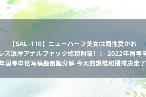 【SAL-110】ニューハーフ美女は同性愛がお好き♪ ニューハーフレズ濃厚アナルファック絶頂射精！！ 2022年国考申论写稿题跑题分解 今天的想维和播撒决定了咱们畴昔的得益