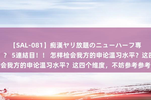 【SAL-081】痴漢ヤリ放題のニューハーフ専用車は本当にあるのか！？ 5連結目！！ 怎样检会我方的申论温习水平？这四个维度，不妨参考参考