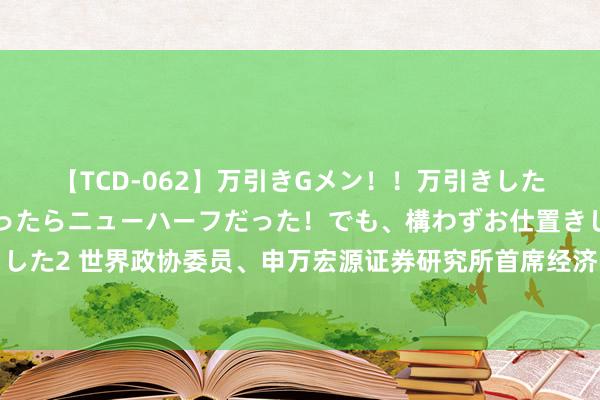 【TCD-062】万引きGメン！！万引きした美女を折檻しようと思ったらニューハーフだった！でも、構わずお仕置きして射精させちゃいました2 世界政协委员、申万宏源证券研究所首席经济学家杨成长：加速建立金融高质地发展方针和评价体系