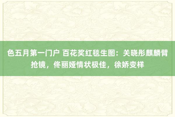 色五月第一门户 百花奖红毯生图：关晓彤麒麟臂抢镜，佟丽娅情状极佳，徐娇变样