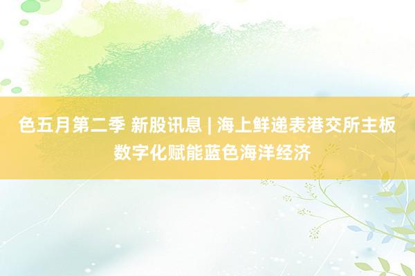 色五月第二季 新股讯息 | 海上鲜递表港交所主板  数字化赋能蓝色海洋经济