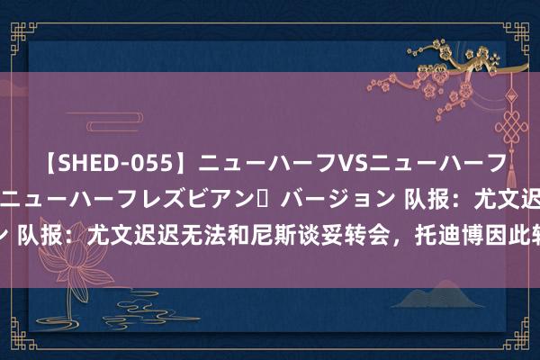 【SHED-055】ニューハーフVSニューハーフ 不純同性肛遊 2 魅惑のニューハーフレズビアン・バージョン 队报：尤文迟迟无法和尼斯谈妥转会，托迪博因此转向西汉姆联