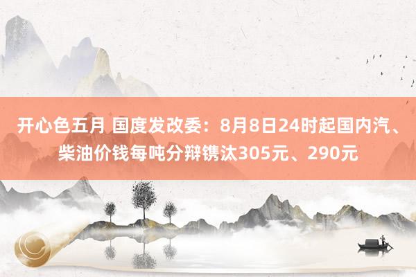 开心色五月 国度发改委：8月8日24时起国内汽、柴油价钱每吨分辩镌汰305元、290元